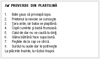 Text Box: 7a/ PROVERBE DIN PLASTILINĂ 

1. Bate saua sa priceapa iapa.
2. Prietenul la nevoie se cunoaste
3. Ţara arde, iar baba se piaptana.
4. Copil cuminte si baba frumoasa.
5. Calul de dar nu se cauta la dinti.
6. Gaina batrna face supa buna.
7. Pestele de la cap se strica.
8. Surdul nu aude dar le potriveste
La placinte nainte, la razboi napoi.
